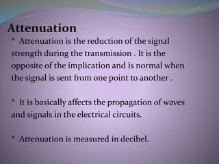 Attenuation
* Attenuation is the reduction of the signal
strength during the transmission . It is the
opposite of the implication and is normal when
the signal is sent from one point to another .
* It is basically affects the propagation of waves
and signals in the electrical circuits.
* Attenuation is measured in decibel.
 