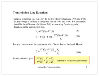 Michael Tse: Transmission Lines 7
Transmission Line Equations
Suppose at the load side (i.e., port 2), the travelling voltages are V+(0) and V–(0).
So, the voltage at the load is simply the sum of V+(0) and V–(0). But the current
should be the difference of I+(0) and I–(0) because they flow in opposite
directions in the transmission line.
VL = V +
(0) + V−
(0)
IL = I+
(0) − I−
(0) =
V +
(0) −V –
(0)
Zo
But the current must be consistent with Ohm’s law at the load. Hence,
IL =
V +
(0) −V−
(0)
Zo
=
VL
ZL
(#)
(##)
(###)
So, (#) and (###) give V−
(0)
V +
(0)
=
ZL − Zo
ZL + Zo
defined as reflection coefficient Γ
 