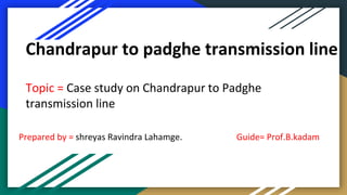 Chandrapur to padghe transmission line
Topic = Case study on Chandrapur to Padghe
transmission line
Prepared by = shreyas Ravindra Lahamge. Guide= Prof.B.kadam
 