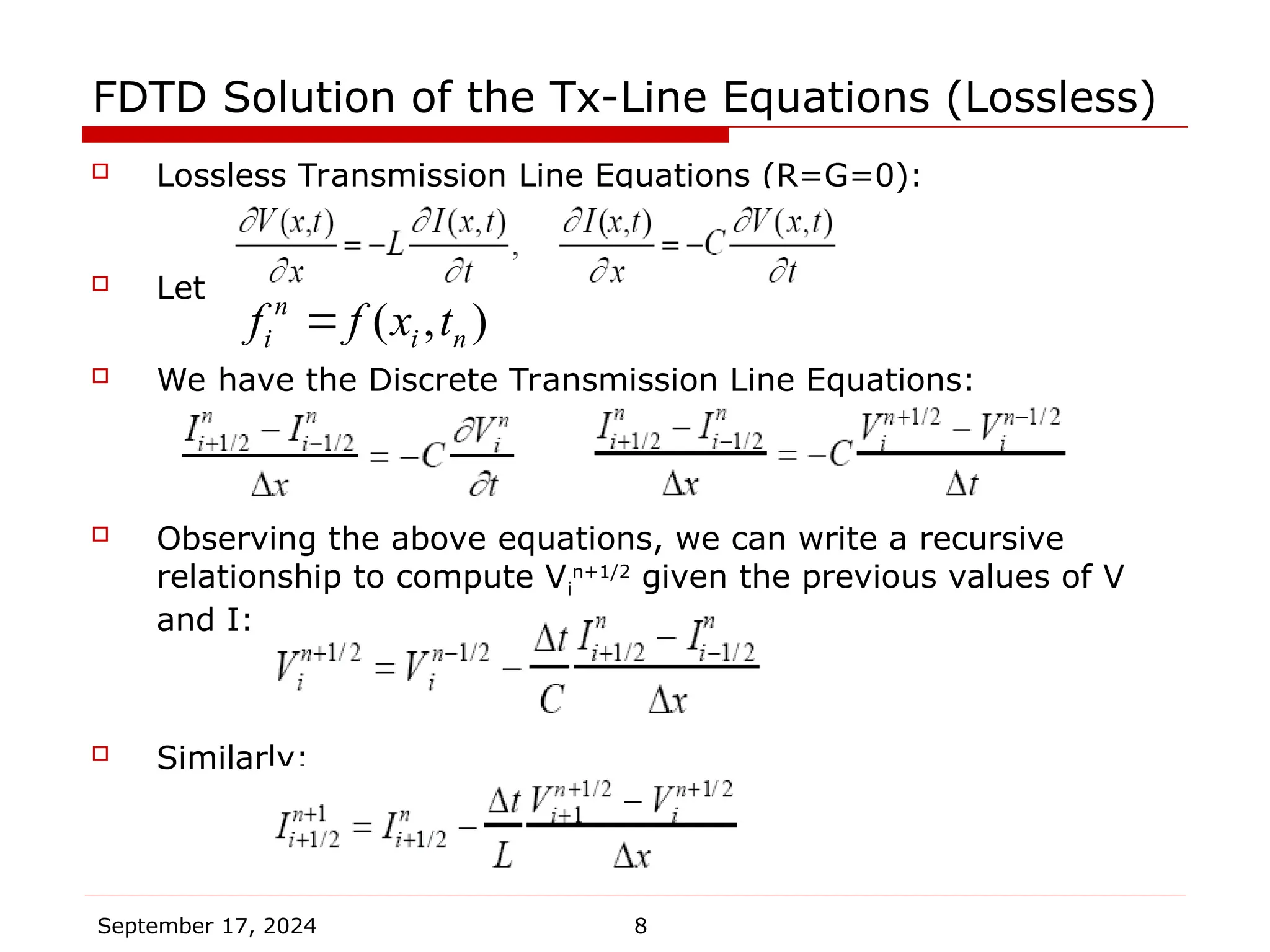September 17, 2024 8
FDTD Solution of the Tx-Line Equations (Lossless)
 Lossless Transmission Line Equations (R=G=0):
 Let
 We have the Discrete Transmission Line Equations:
 Observing the above equations, we can write a recursive
relationship to compute Vi
n+1/2
given the previous values of V
and I:
 Similarly:
( , )
n
i i n
f f x t

 