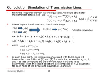 September 17, 2024 12
Convolution Simulation of Transmission Lines
 From the frequency domain Tx-line equations, we could obtain (for
mathematical details, see [3])
 Inverse Laplace Transformation to time domain, we get:
 where
 At each time point, the integration of a circuit with RLGC-lines will
involve the convolution of (1) and (2) for each line, where the v1, v2, i1
and i2 at that time point are the only unknown variables to be
determined. Then the circuit equations are composed of KCL equations
for each node of the circuit and equations (1) and (2)
* denotes convolution
(1)
(2)
( )
v t
( )
V s
( )
y t
( )
Y s
( )* ( )
y t v t
( ) ( )
Y s V s
 