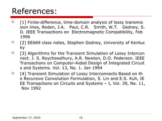September 17, 2024 15
References:
 [1] Finite-difference, time-domain analysis of lossy transmis
sion lines, Roden, J.A. Paul, C.R. Smith, W.T. Gedney, S.
D. IEEE Transactions on Electromagnetic Compatibility, Feb
1996
 [2] EE669 class notes, Stephen Gedney, University of Kentuc
ky
 [3] Algorithms for the Transient Simulation of Lossy Intercon
nect. J. S. Roychowdhury, A.R. Newton, D.O. Pederson. IEEE
Transactions on Computer-Aided Design of Integrated Circuit
s and Systems. Vol. 13, No. 1. Jan 1994
 [4] Transient Simulation of Lossy Interconnects Based on th
e Recursive Convolution Formulation, S. Lin and E.S. Kuh, IE
EE Transactions on Circuits and Systems – I, Vol. 39, No. 11,
Nov 1992
 