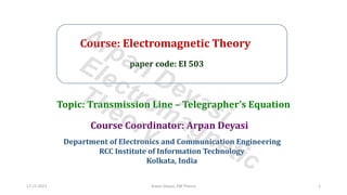 Course: Electromagnetic Theory
paper code: EI 503
Course Coordinator: Arpan Deyasi
Department of Electronics and Communication Engineering
RCC Institute of Information Technology
Kolkata, India
Topic: Transmission Line – Telegrapher’s Equation
17-11-2021 Arpan Deyasi, EM Theory 1
Arpan Deyasi
Electromagnetic
Theory
 