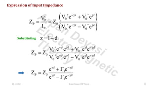 Expression of Input Impedance
( )
( )
z z
0 0
P
P 0 z z
P 0 0
V e V e
V
Z Z
I V e V e
+ −
− 
+ −
− 
+
= =
−
Substituting z l d
= −
l d l d
0 0
P 0 l d l d
0 0
V e e V e e
Z Z
V e e V e e
+ −
−   −
+ −
−   −
+
=
−
d d
l
P 0 d d
l
e e
Z Z
e e
 −
 −
+ 
=
− 
24-11-2021 Arpan Deyasi, EM Theory 13
Arpan Deyasi
Electromagnetic
Theory
 