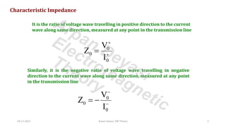 Characteristic Impedance
It is the ratio of voltage wave travelling in positive direction to the current
wave along same direction, measured at any point in the transmission line
0
0
0
V
Z
I
+
+
=
Similarly, it is the negative ratio of voltage wave travelling in negative
direction to the current wave along same direction, measured at any point
in the transmission line
0
0
0
V
Z
I
−
−
= −
24-11-2021 Arpan Deyasi, EM Theory 2
Arpan Deyasi
Electromagnetic
Theory
 
