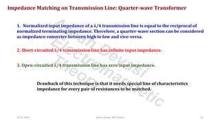 24-11-2021 Arpan Deyasi, EM Theory 35
Impedance Matching on Transmission Line: Quarter-wave Transformer
1. Normalized input impedance of a λ/4 transmission line is equal to the reciprocal of
normalized terminating impedance. Therefore, a quarter-wave section can be considered
as impedance converter between high to low and vice-versa.
2. Short-circuited λ/4 transmission line has infinite input impedance.
3. Open-circuited λ/4 transmission line has zero input impedance.
Drawback of this technique is that it needs special line of characteristics
impedance for every pair of resistances to be matched.
Arpan Deyasi
Electromagnetic
Theory
 
