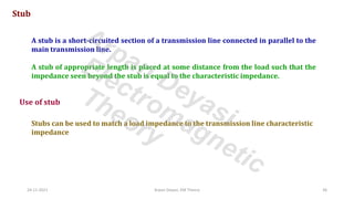24-11-2021 Arpan Deyasi, EM Theory 36
Stub
A stub is a short-circuited section of a transmission line connected in parallel to the
main transmission line.
A stub of appropriate length is placed at some distance from the load such that the
impedance seen beyond the stub is equal to the characteristic impedance.
Use of stub
Stubs can be used to match a load impedance to the transmission line characteristic
impedance
Arpan Deyasi
Electromagnetic
Theory
 