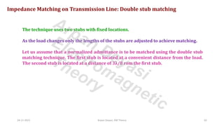 24-11-2021 Arpan Deyasi, EM Theory 42
Impedance Matching on Transmission Line: Double stub matching
The technique uses two stubs with fixed locations.
As the load changes only the lengths of the stubs are adjusted to achieve matching.
Let us assume that a normalized admittance is to be matched using the double stub
matching technique. The first stub is located at a convenient distance from the load.
The second stub is located at a distance of 3λ/8 rom the first stub.
Arpan Deyasi
Electromagnetic
Theory
 