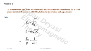 A transmission line with air dielectric has characteristic impedance 60 Ω and
phase constant 4 rad/m at 500 MHz. Calculate inductance and capacitance.
Problem 1
Soln
0
L
Z
C
=
LC
 = 
0
Z 1
C
 =
 
24-11-2021 Arpan Deyasi, EM Theory 7
Arpan Deyasi
Electromagnetic
Theory
 