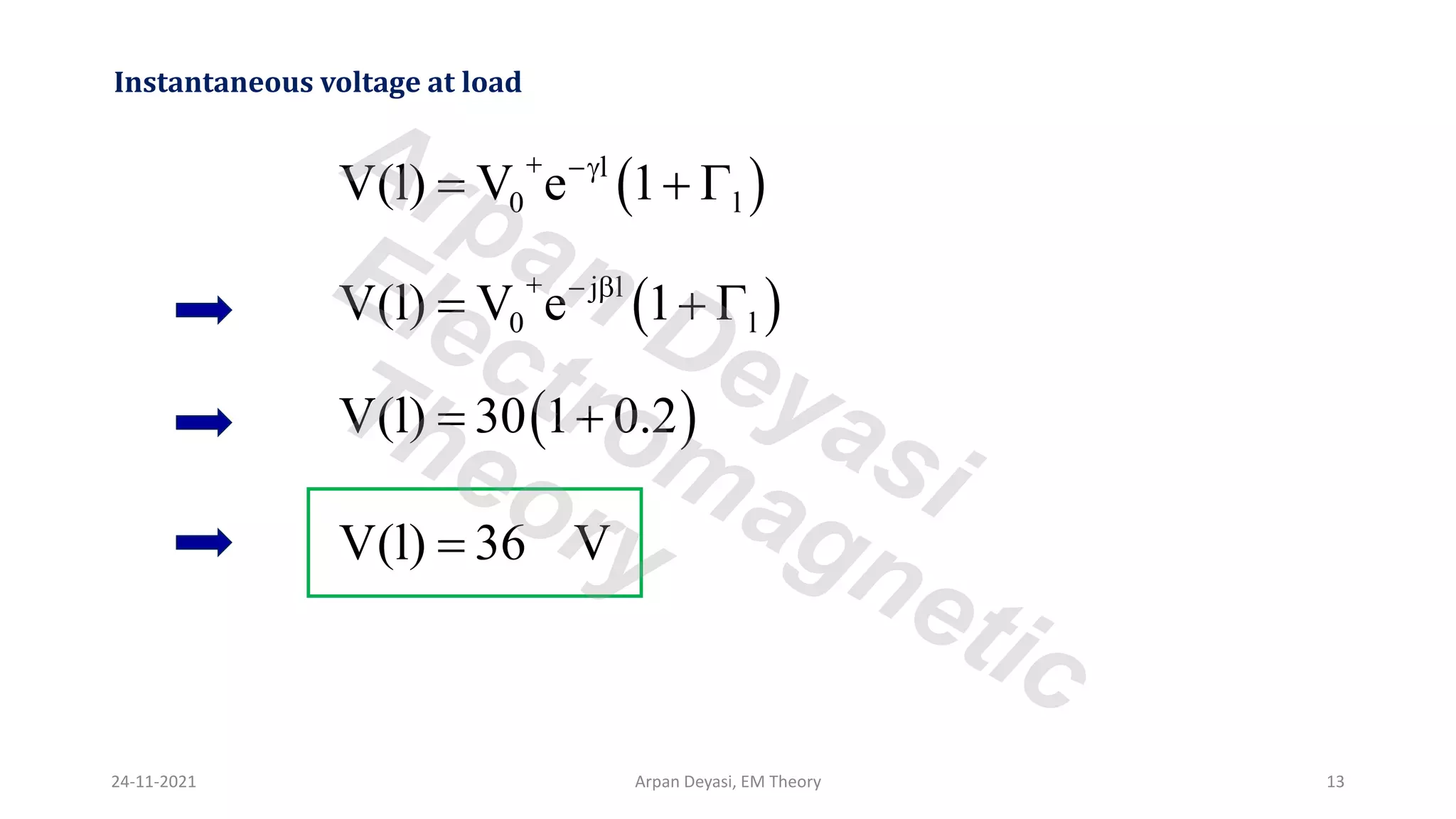 Instantaneous voltage at load
( )
l
0 l
V(l) V e 1
+ −
= + 
( )
j l
0 l
V(l) V e 1
+ − 
= + 
( )
V(l) 30 1 0.2
= +
V(l) 36 V
=
24-11-2021 Arpan Deyasi, EM Theory 13
Arpan Deyasi
Electromagnetic
Theory
 