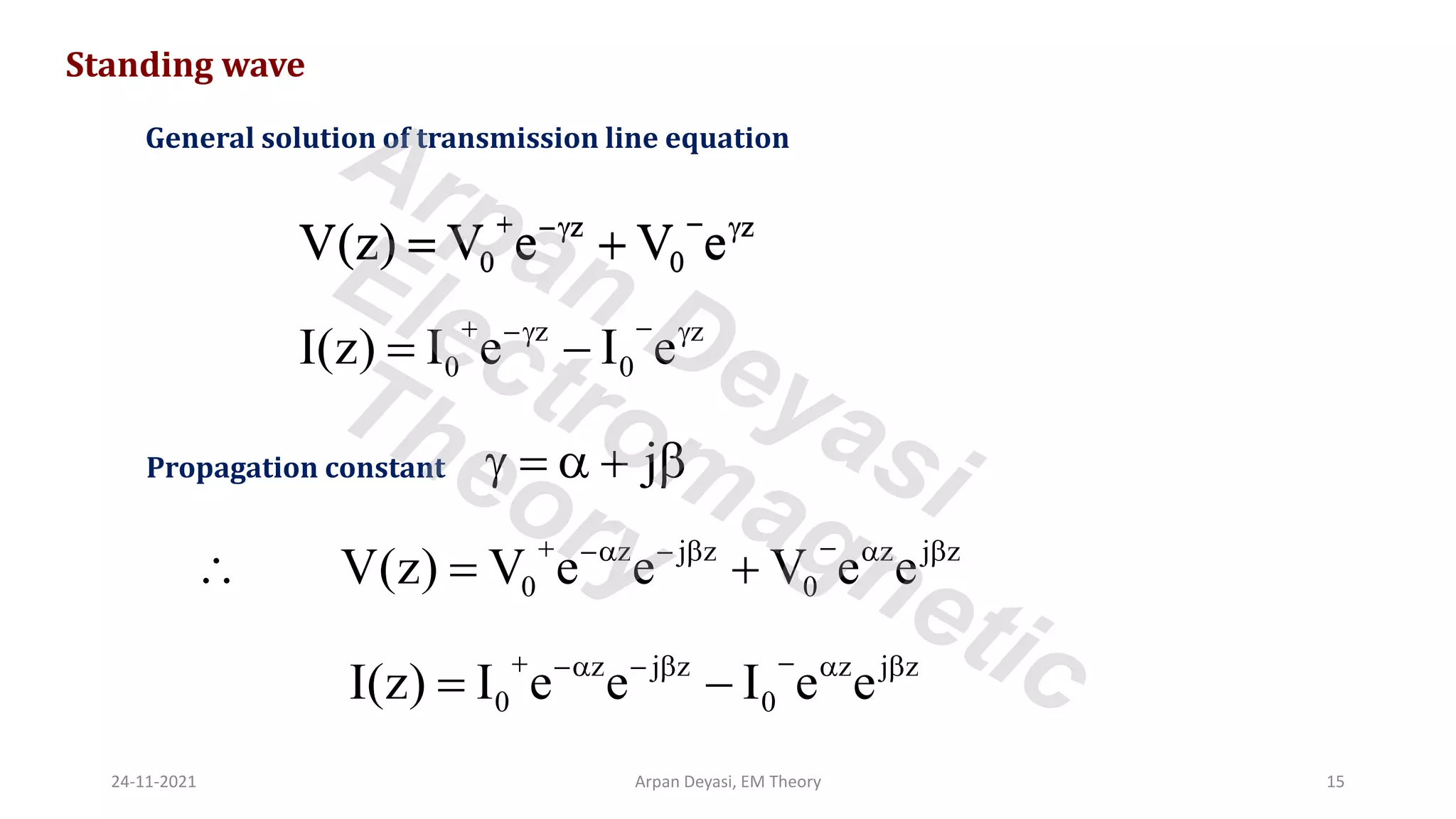 Standing wave
General solution of transmission line equation
z z
0 0
V(z) V e V e
+ −
− 
= +
z z
0 0
I(z) I e I e
+ −
− 
= −
j
 =  + 
Propagation constant
z z
0 0
V(z) V e V e
+ −
− 
= +
z j z z j z
0 0
I(z) I e e I e e
+ −
− −   
= −
z j z z j z
0 0
V(z) V e e V e e
+ −
− −   
 = +
24-11-2021 Arpan Deyasi, EM Theory 15
Arpan Deyasi
Electromagnetic
Theory
 