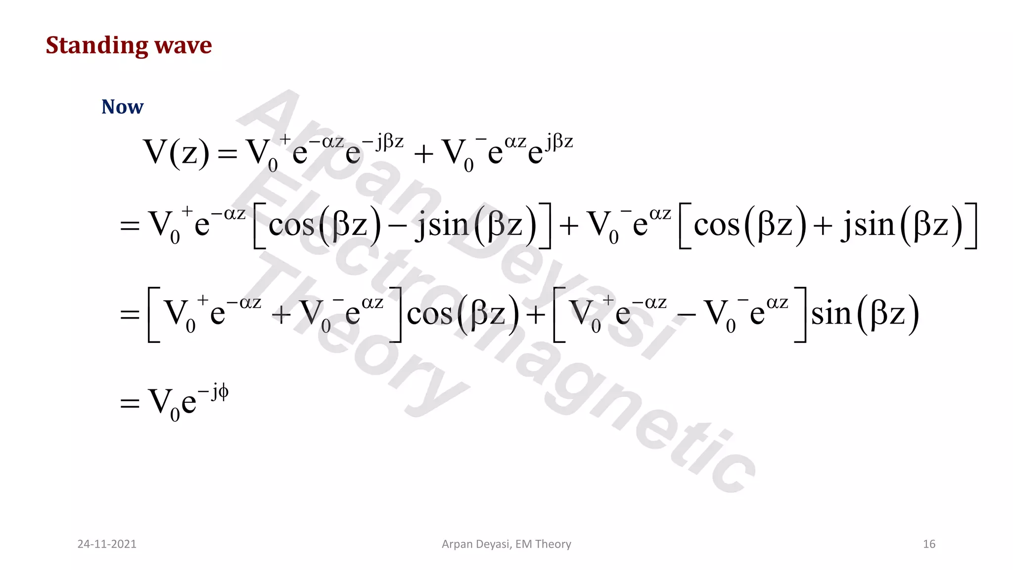 z j z z j z
0 0
V(z) V e e V e e
+ −
− −   
= +
Standing wave
Now
( ) ( ) ( ) ( )
z z
0 0
V e cos z jsin z V e cos z jsin z
+ −
− 
=  −  +  + 
   
   
( ) ( )
z z z z
0 0 0 0
V e V e cos z V e V e sin z
+ − + −
−  − 
   
= +  + − 
   
j
0
V e− 
=
24-11-2021 Arpan Deyasi, EM Theory 16
Arpan Deyasi
Electromagnetic
Theory
 