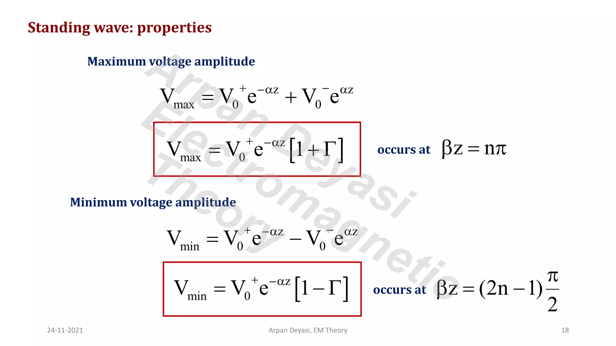 Standing wave: properties
Maximum voltage amplitude
z z
max 0 0
V V e V e
+ −
− 
= +
 
z
max 0
V V e 1
+ −
= + 
Minimum voltage amplitude
z z
min 0 0
V V e V e
+ −
− 
= −
 
z
min 0
V V e 1
+ −
= − 
occurs at z n
 = 
occurs at z (2n 1)
2

 = −
24-11-2021 Arpan Deyasi, EM Theory 18
Arpan Deyasi
Electromagnetic
Theory
 