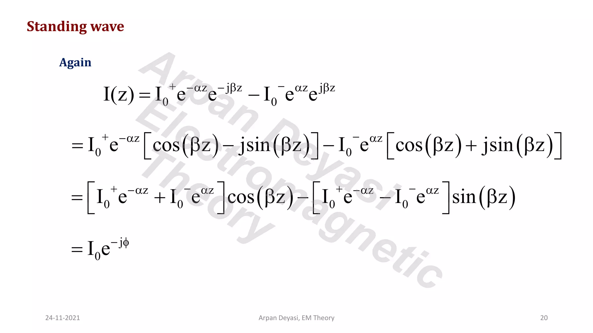 Standing wave
z j z z j z
0 0
I(z) I e e I e e
+ −
− −   
= −
Again
( ) ( ) ( ) ( )
z z
0 0
I e cos z jsin z I e cos z jsin z
+ −
− 
=  −  −  + 
   
   
( ) ( )
z z z z
0 0 0 0
I e I e cos z I e I e sin z
+ − + −
−  − 
   
= +  − − 
   
j
0
I e− 
=
24-11-2021 Arpan Deyasi, EM Theory 20
Arpan Deyasi
Electromagnetic
Theory
 