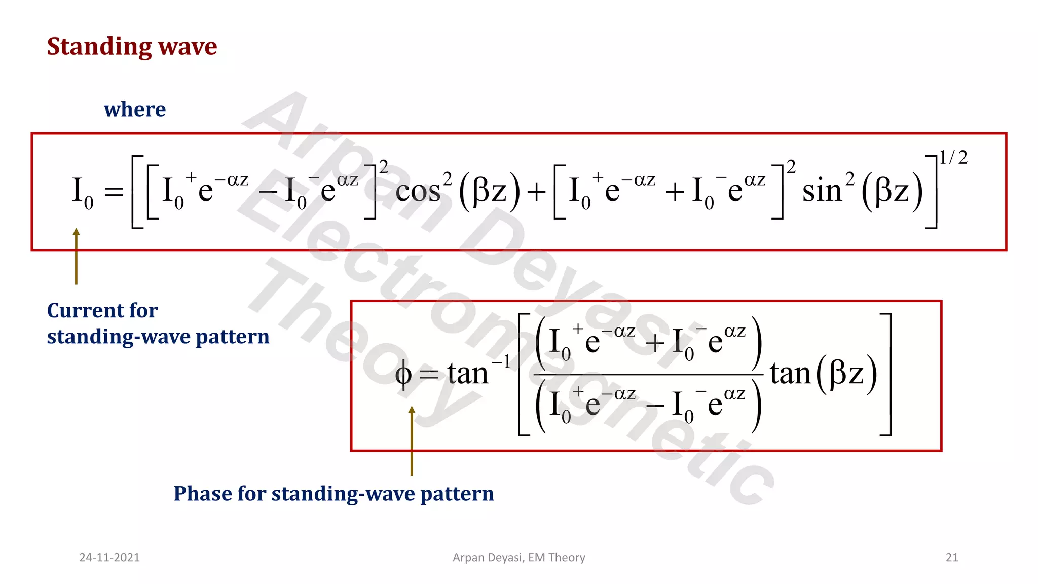 Standing wave
where
( ) ( )
1/ 2
2 2
z z 2 z z 2
0 0 0 0 0
I I e I e cos z I e I e sin z
+ − + −
−  − 
 
   
= −  + + 
   
 
 
( )
( )
( )
z z
0 0
1
z z
0 0
I e I e
tan tan z
I e I e
+ −
− 
−
+ −
− 
 
+
 
 = 
 
−
 
Current for
standing-wave pattern
Phase for standing-wave pattern
24-11-2021 Arpan Deyasi, EM Theory 21
Arpan Deyasi
Electromagnetic
Theory
 