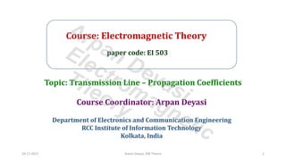 Course: Electromagnetic Theory
paper code: EI 503
Course Coordinator: Arpan Deyasi
Department of Electronics and Communication Engineering
RCC Institute of Information Technology
Kolkata, India
Topic: Transmission Line – Propagation Coefficients
24-11-2021 Arpan Deyasi, EM Theory 1
Arpan Deyasi
Electromagnetic
Theory
 