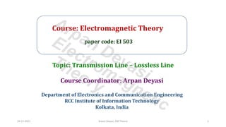 Course: Electromagnetic Theory
paper code: EI 503
Course Coordinator: Arpan Deyasi
Department of Electronics and Communication Engineering
RCC Institute of Information Technology
Kolkata, India
Topic: Transmission Line – Lossless Line
24-11-2021 Arpan Deyasi, EM Theory 1
Arpan Deyasi
Electromagnetic
Theory
 