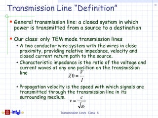 Transmission Line “Definition”
                                                               11




 General transmission line: a closed system in which
 power is transmitted from a source to a destination

 Our class: only TEM mode transmission lines
    A two conductor wire system with the wires in close
    proximity, providing relative impedance, velocity and
    closed current return path to the source.
    Characteristic impedance is the ratio of the voltage and
    current waves at any one position on the transmission
    line                        V
                           Z0 =
                                    I
    Propagation velocity is the speed with which signals are
    transmitted through the transmission line in its
    surrounding medium.         c
                            v=
                                    εr
                      Transmission Lines Class 6
 