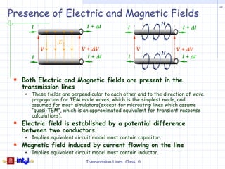 12

Presence of Electric and Magnetic Fields
                                                                  H
       I                             I + ∆I             I               I + ∆I
               +   +       +   +

                       E
           V                       V + ∆V                   V         V + ∆V
                                                                  H
       I                             I + ∆I             I               I + ∆I
               -   -       -   -



  Both Electric and Magnetic fields are present in the
   transmission lines
       These fields are perpendicular to each other and to the direction of wave
       propagation for TEM mode waves, which is the simplest mode, and
       assumed for most simulators(except for microstrip lines which assume
       “quasi-TEM”, which is an approximated equivalent for transient response
       calculations).
  Electric field is established by a potential difference
   between two conductors.
       Implies equivalent circuit model must contain capacitor.
  Magnetic field induced by current flowing on the line
       Implies equivalent circuit model must contain inductor.
                                    Transmission Lines Class 6
 