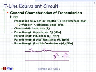 13


T-Line Equivalent Circuit
  General Characteristics of Transmission
   Line
     Propagation delay per unit length (T0) { time/distance} [ps/in]
        Or Velocity (v0) {distance/ time} [in/ps]
     Characteristic Impedance (Z0)
     Per-unit-length Capacitance (C0) [pf/in]
     Per-unit-length Inductance (L0) [nf/in]
     Per-unit-length (Series) Resistance (R0) [Ω/in]
     Per-unit-length (Parallel) Conductance (G0) [S/in]

                 lR0           lL0
                                           lG0       lC0




                        Transmission Lines Class 6
 