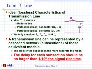 14

Ideal T Line
 Ideal (lossless) Characteristics of
 Transmission Line                                 lL0
    Ideal TL assumes:
       Uniform line                                      lC0
       Perfect (lossless) conductor (R0→ 0)
       Perfect (lossless) dielectric (G0→ 0)
    We only consider T0, Z0 , C0, and L0.
 A transmission line can be represented by a
 cascaded network (subsections) of these
 equivalent models.
    The smaller the subsection the more accurate the model
    The delay for each subsection should be
    no larger than 1/10th the signal rise time.
                      Transmission Lines Class 6
 