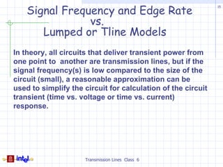Signal Frequency and Edge Rate
                                                              15




                vs.
       Lumped or Tline Models
In theory, all circuits that deliver transient power from
one point to another are transmission lines, but if the
signal frequency(s) is low compared to the size of the
circuit (small), a reasonable approximation can be
used to simplify the circuit for calculation of the circuit
transient (time vs. voltage or time vs. current)
response.




                     Transmission Lines Class 6
 