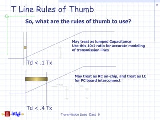 16

T Line Rules of Thumb
   So, what are the rules of thumb to use?


                        May treat as lumped Capacitance
                        Use this 10:1 ratio for accurate modeling
                        of transmission lines


    Td < .1 Tx

                          May treat as RC on-chip, and treat as LC
                          for PC board interconnect




    Td < .4 Tx
                 Transmission Lines Class 6
 