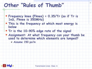 Other “Rules of Thumb”
                                                      17




 Frequency knee (Fknee) = 0.35/Tr (so if Tr is
    1nS, Fknee is 350MHz)
   This is the frequency at which most energy is
    below
   Tr is the 10-90% edge rate of the signal
   Assignment: At what frequency can your thumb be
    used to determine which elements are lumped?
       Assume 150 ps/in




                      Transmission Lines Class 6
 