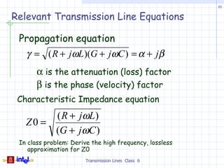 20


Relevant Transmission Line Equations

 Propagation equation
   γ = ( R + jωL)(G + jωC ) = α + jβ
       α is the attenuation (loss) factor
       β is the phase (velocity) factor
 Characteristic Impedance equation
        ( R + j ωL )
   Z0 =
        (G + jωC )
 In class problem: Derive the high frequency, lossless
    approximation for Z0
                        Transmission Lines Class 6
 