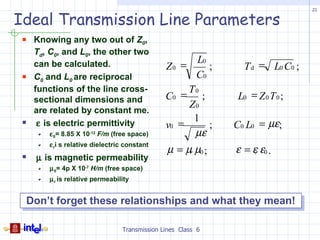 21

Ideal Transmission Line Parameters
  Knowing any two out of Z0,
   Td, C0, and L0, the other two
                                                        L0
   can be calculated.                         Z0 =         ;     T d = L0 C0 ;
  C0 and L0 are reciprocal                             C0
   functions of the line cross-                    T0
   sectional dimensions and                   C0 =    ;         L0 = Z 0 T 0 ;
                                                   Z0
   are related by constant me.
                                                    1
  ε is electric permittivity                 v0 =      ;      C0 L0 = µε;
       ε 0= 8.85 X 10-12 F/m (free space)           µε
       ε ri s relative dielectric constant
                                               µ = µr µ0 ;     ε = εr ε0 .
  µ is magnetic permeability
       µ 0= 4p X 10-7 H/m (free space)
       µ r is relative permeability


  Don’t forget these relationships and what they mean!

                                Transmission Lines Class 6
 