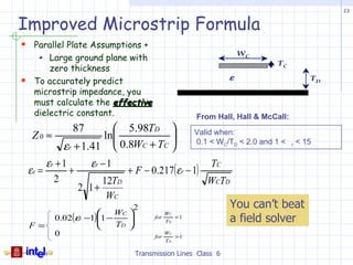 23


Improved Microstrip Formula
 Parallel Plate Assumptions +
                                                                     WC
         Large ground plane with
                                                                              TC
         zero thickness
                                                                 ε                         TD
    To accurately predict
     microstrip impedance, you
     must calculate the effective
     dielectric constant.                               From Hall, Hall & McCall:
                87        5.98TD 
     Z0 ≈              ln                             Valid when:
              εr + 1.41  0.8WC + TC                   0.1 < WC/TD < 2.0 and 1 <   r   < 15

         εr + 1       εr − 1                                TC
    εe =        +               + F − 0.217( εr − 1)
           2             12TD                              WCTD
                    2 1+
                          WC
                                2                                You can’t beat
                           WC 
            0.02(εr −1)1 −                                      a field solver
                                              WC
                                       for
                                              TD
                                                   <1
    F=                     TD 
            0                           for
                                              WC
                                                   >1
                                              TD

                                  Transmission Lines Class 6
 