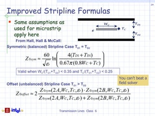 24


Improved Stripline Formulas
 Same assumptions as                                        WC                TD1
    used for microstrip                               ε
                                                                      TC

    apply here                                                                 TD2

     From Hall, Hall & McCall:
Symmetric (balanced) Stripline Case TD1 = TD2

                      60    4(TD1 + TD1)     
          Z 0 sym ≈   ln                     
                         0.67π (0.8WC + TC ) 
                    εr                       
      Valid when WC/(TD1+TD2) < 0.35 and TC/(TD1+TD2) < 0.25
                                                                     You can’t beat a
Offset (unbalanced) Stripline Case TD1 > TD2                         field solver
                   Z 0 sym(2 A, WC , TC , εr ) ⋅ Z 0 sym(2 B, WC , TC , εr )
     Z 0offset ≈ 2
                   Z 0 sym(2 A,WC , TC , εr ) + Z 0 sym(2 B,WC , TC , εr )

                                Transmission Lines Class 6
 