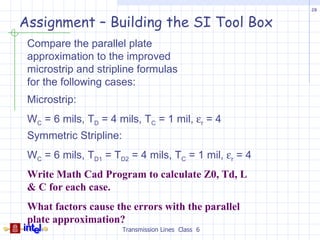 28


Assignment – Building the SI Tool Box
 Compare the parallel plate
 approximation to the improved
 microstrip and stripline formulas
 for the following cases:
 Microstrip:
 WC = 6 mils, TD = 4 mils, TC = 1 mil, εr = 4
 Symmetric Stripline:
 WC = 6 mils, TD1 = TD2 = 4 mils, TC = 1 mil, εr = 4
 Write Math Cad Program to calculate Z0, Td, L
 & C for each case.
 What factors cause the errors with the parallel
 plate approximation?
                        Transmission Lines Class 6
 