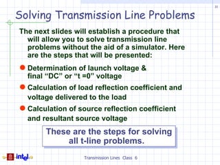 31


Solving Transmission Line Problems
The next slides will establish a procedure that
  will allow you to solve transmission line
  problems without the aid of a simulator. Here
  are the steps that will be presented:
 Determination of launch voltage &
  final “DC” or “t =0” voltage
 Calculation of load reflection coefficient and
  voltage delivered to the load
 Calculation of source reflection coefficient
  and resultant source voltage
       These are the steps for solving
            all t-line problems.
                   Transmission Lines Class 6
 