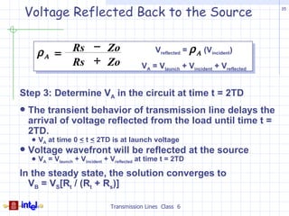 Voltage Reflected Back to the Source                                                35




                 − Zo                             Vreflected = ρ Α (Vincident)
        ρ Α = Rs
              Rs + Zo                        VA = Vlaunch + Vincident + Vreflected


Step 3: Determine VA in the circuit at time t = 2TD
   The transient behavior of transmission line delays the
    arrival of voltage reflected from the load until time t =
    2TD.
       VA at time 0 < t < 2TD is at launch voltage
   Voltage wavefront will be reflected at the source
       VA = Vlaunch + Vincident + Vreflected at time t = 2TD

In the steady state, the solution converges to
  VB = VS[Rt / (Rt + Rs)]

                                  Transmission Lines Class 6
 