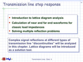 Transmission line step response
                                                          43




    Introduction to lattice diagram analysis
    Calculation of near and far end waveforms for
       classic load impedances
      Solving multiple reflection problems


   Complex signal reflections at different types of
   transmission line “discontinuities” will be analyzed
   in this chapter. Lattice diagrams will be introduced
   as a solution tool.


                     Transmission Lines Class 6
 