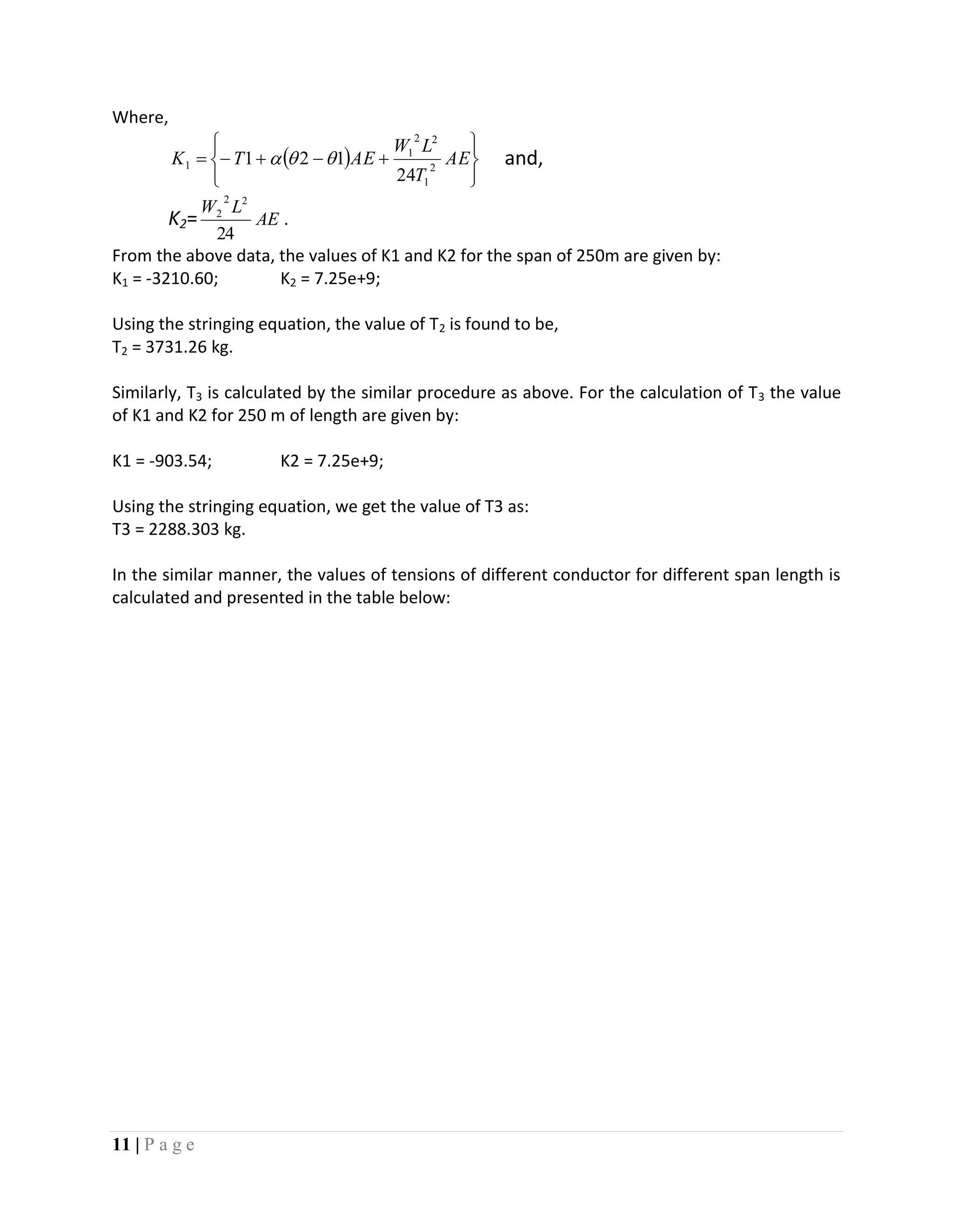11 | P a g e
Where,
 








 AE
T
LW
AETK 2
1
22
1
1
24
121  and,
K2= AE
LW
24
22
2
.
From the above data, the values of K1 and K2 for the span of 250m are given by:
K1 = -3210.60; K2 = 7.25e+9;
Using the stringing equation, the value of T2 is found to be,
T2 = 3731.26 kg.
Similarly, T3 is calculated by the similar procedure as above. For the calculation of T3 the value
of K1 and K2 for 250 m of length are given by:
K1 = -903.54; K2 = 7.25e+9;
Using the stringing equation, we get the value of T3 as:
T3 = 2288.303 kg.
In the similar manner, the values of tensions of different conductor for different span length is
calculated and presented in the table below:
 