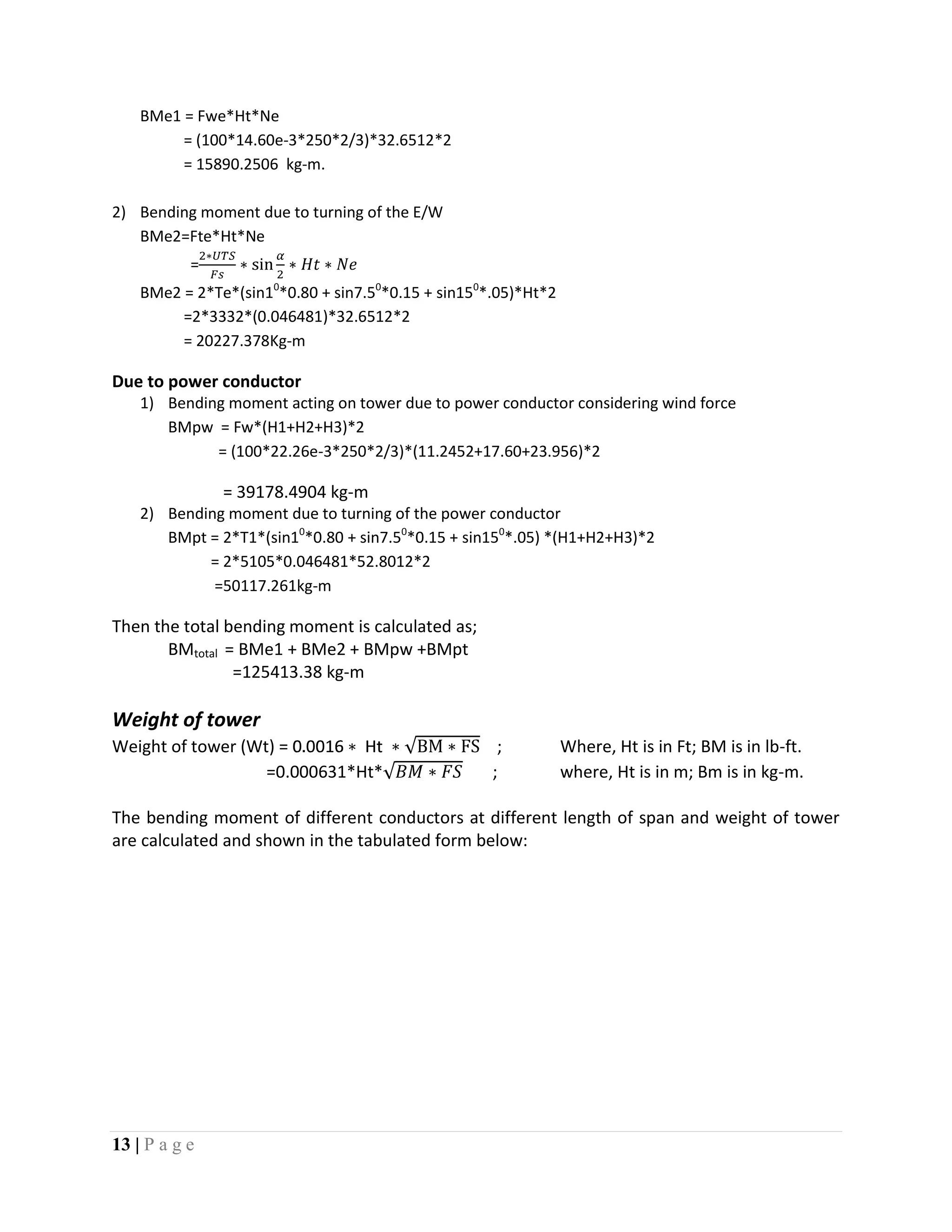 13 | P a g e
BMe1 = Fwe*Ht*Ne
= (100*14.60e-3*250*2/3)*32.6512*2
= 15890.2506 kg-m.
2) Bending moment due to turning of the E/W
BMe2=Fte*Ht*Ne
=
BMe2 = 2*Te*(sin10
*0.80 + sin7.50
*0.15 + sin150
*.05)*Ht*2
=2*3332*(0.046481)*32.6512*2
= 20227.378Kg-m
Due to power conductor
1) Bending moment acting on tower due to power conductor considering wind force
BMpw = Fw*(H1+H2+H3)*2
= (100*22.26e-3*250*2/3)*(11.2452+17.60+23.956)*2
= 39178.4904 kg-m
2) Bending moment due to turning of the power conductor
BMpt = 2*T1*(sin10
*0.80 + sin7.50
*0.15 + sin150
*.05) *(H1+H2+H3)*2
= 2*5105*0.046481*52.8012*2
=50117.261kg-m
Then the total bending moment is calculated as;
BMtotal = BMe1 + BMe2 + BMpw +BMpt
=125413.38 kg-m
Weight of tower
Weight of tower (Wt) = ; Where, Ht is in Ft; BM is in lb-ft.
=0.000631*Ht* ; where, Ht is in m; Bm is in kg-m.
The bending moment of different conductors at different length of span and weight of tower
are calculated and shown in the tabulated form below:
 