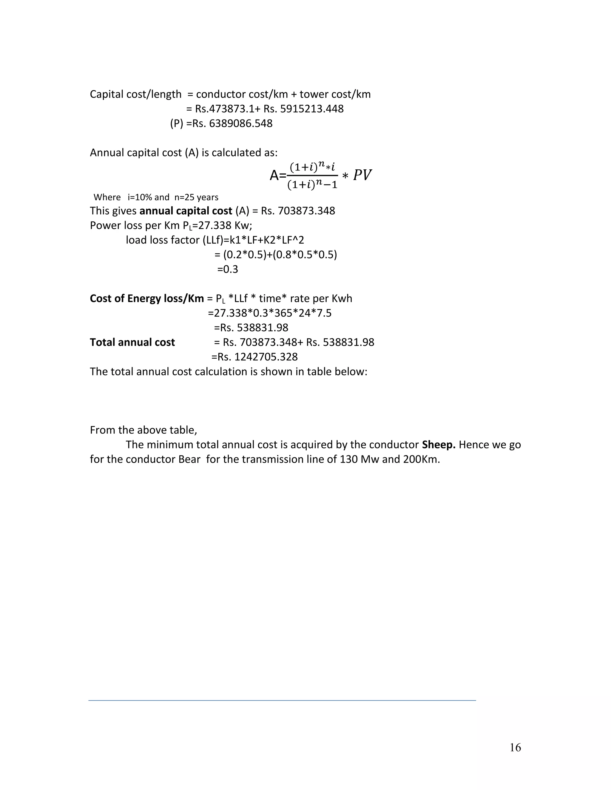 16
Capital cost/length = conductor cost/km + tower cost/km
= Rs.473873.1+ Rs. 5915213.448
(P) =Rs. 6389086.548
Annual capital cost (A) is calculated as:
A=
Where i=10% and n=25 years
This gives annual capital cost (A) = Rs. 703873.348
Power loss per Km PL=27.338 Kw;
load loss factor (LLf)=k1*LF+K2*LF^2
= (0.2*0.5)+(0.8*0.5*0.5)
=0.3
Cost of Energy loss/Km = PL *LLf * time* rate per Kwh
=27.338*0.3*365*24*7.5
=Rs. 538831.98
Total annual cost = Rs. 703873.348+ Rs. 538831.98
=Rs. 1242705.328
The total annual cost calculation is shown in table below:
From the above table,
The minimum total annual cost is acquired by the conductor Sheep. Hence we go
for the conductor Bear for the transmission line of 130 Mw and 200Km.
 