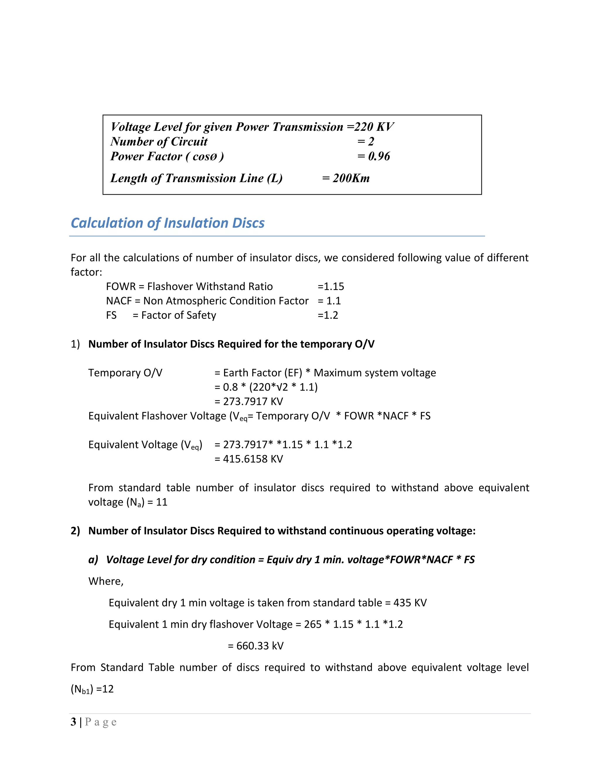3 | P a g e
Calculation of Insulation Discs
For all the calculations of number of insulator discs, we considered following value of different
factor:
FOWR = Flashover Withstand Ratio =1.15
NACF = Non Atmospheric Condition Factor = 1.1
FS = Factor of Safety =1.2
1) Number of Insulator Discs Required for the temporary O/V
Temporary O/V = Earth Factor (EF) * Maximum system voltage
= 0.8 * (220*√2 * 1.1)
= 273.7917 KV
Equivalent Flashover Voltage (Veq= Temporary O/V * FOWR *NACF * FS
Equivalent Voltage (Veq) = 273.7917* *1.15 * 1.1 *1.2
= 415.6158 KV
From standard table number of insulator discs required to withstand above equivalent
voltage (Na) = 11
2) Number of Insulator Discs Required to withstand continuous operating voltage:
a) Voltage Level for dry condition = Equiv dry 1 min. voltage*FOWR*NACF * FS
Where,
Equivalent dry 1 min voltage is taken from standard table = 435 KV
Equivalent 1 min dry flashover Voltage = 265 * 1.15 * 1.1 *1.2
= 660.33 kV
From Standard Table number of discs required to withstand above equivalent voltage level
(Nb1) =12
Voltage Level for given Power Transmission =220 KV
Number of Circuit = 2
Power Factor ( cosØ ) = 0.96
Length of Transmission Line (L) = 200Km
 