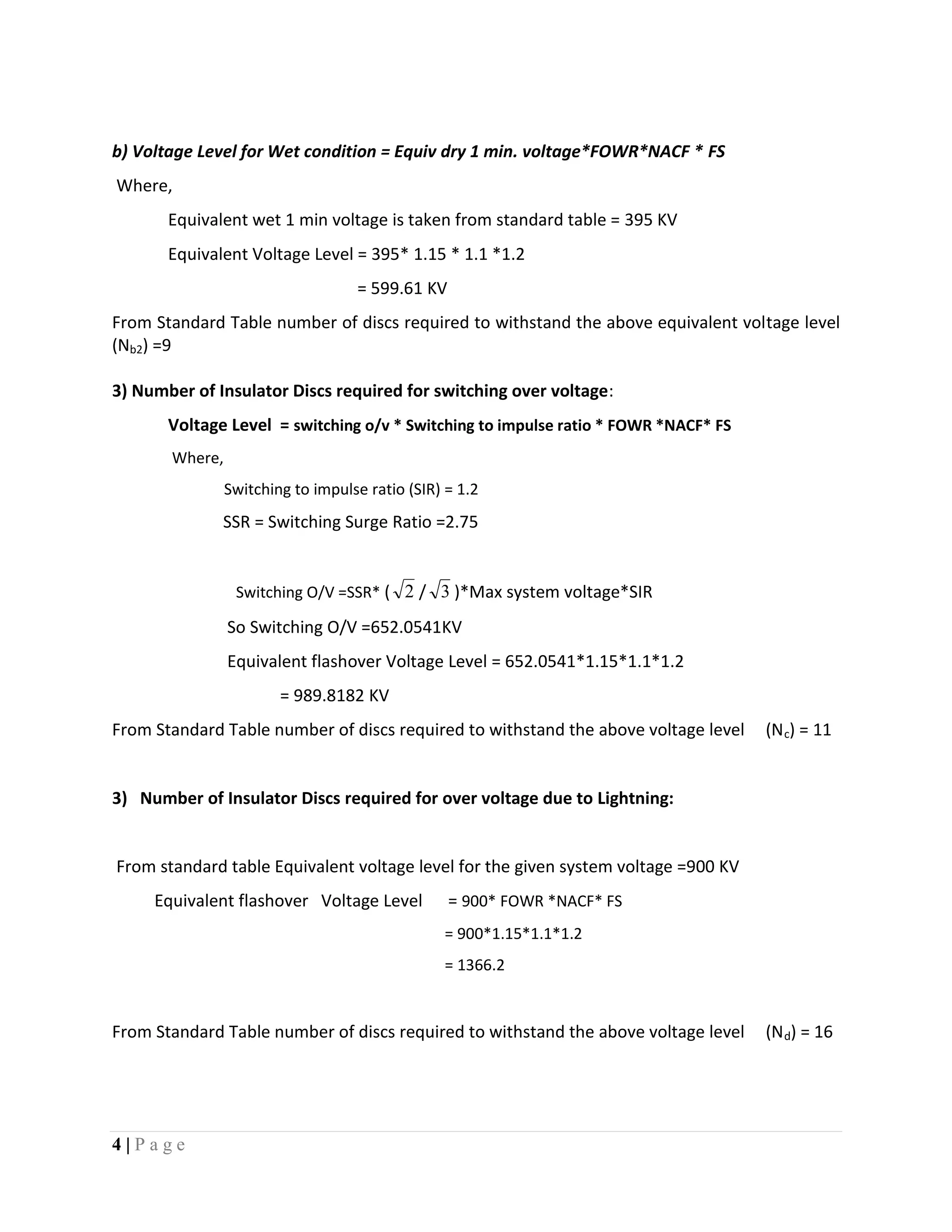 4 | P a g e
b) Voltage Level for Wet condition = Equiv dry 1 min. voltage*FOWR*NACF * FS
Where,
Equivalent wet 1 min voltage is taken from standard table = 395 KV
Equivalent Voltage Level = 395* 1.15 * 1.1 *1.2
= 599.61 KV
From Standard Table number of discs required to withstand the above equivalent voltage level
(Nb2) =9
3) Number of Insulator Discs required for switching over voltage:
Voltage Level = switching o/v * Switching to impulse ratio * FOWR *NACF* FS
Where,
Switching to impulse ratio (SIR) = 1.2
SSR = Switching Surge Ratio =2.75
Switching O/V =SSR* ( 2 / 3 )*Max system voltage*SIR
So Switching O/V =652.0541KV
Equivalent flashover Voltage Level = 652.0541*1.15*1.1*1.2
= 989.8182 KV
From Standard Table number of discs required to withstand the above voltage level (Nc) = 11
3) Number of Insulator Discs required for over voltage due to Lightning:
From standard table Equivalent voltage level for the given system voltage =900 KV
Equivalent flashover Voltage Level = 900* FOWR *NACF* FS
= 900*1.15*1.1*1.2
= 1366.2
From Standard Table number of discs required to withstand the above voltage level (Nd) = 16
 