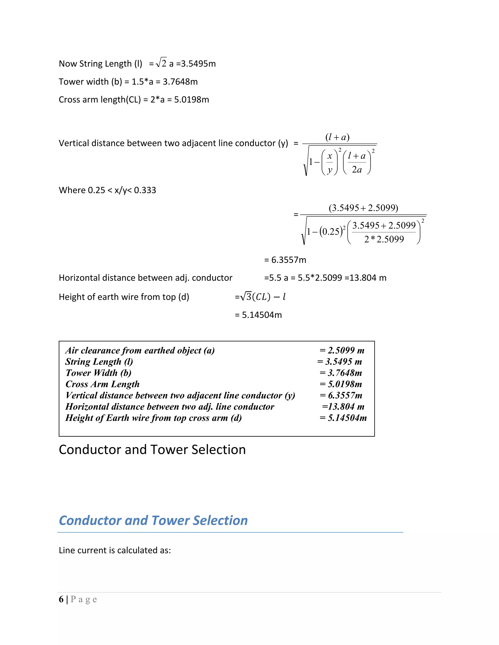 6 | P a g e
Now String Length (l) = 2 a =3.5495m
Tower width (b) = 1.5*a = 3.7648m
Cross arm length(CL) = 2*a = 5.0198m
Vertical distance between two adjacent line conductor (y) =
22
2
1
)(





 








a
al
y
x
al
Where 0.25 < x/y< 0.333
=
 
2
2
5099.2*2
5099.25495.3
25.01
)5099.25495.3(





 


= 6.3557m
Horizontal distance between adj. conductor =5.5 a = 5.5*2.5099 =13.804 m
Height of earth wire from top (d) =
= 5.14504m
Conductor and Tower Selection
Conductor and Tower Selection
Line current is calculated as:
Air clearance from earthed object (a) = 2.5099 m
String Length (l) = 3.5495 m
Tower Width (b) = 3.7648m
Cross Arm Length = 5.0198m
Vertical distance between two adjacent line conductor (y) = 6.3557m
Horizontal distance between two adj. line conductor =13.804 m
Height of Earth wire from top cross arm (d) = 5.14504m
 