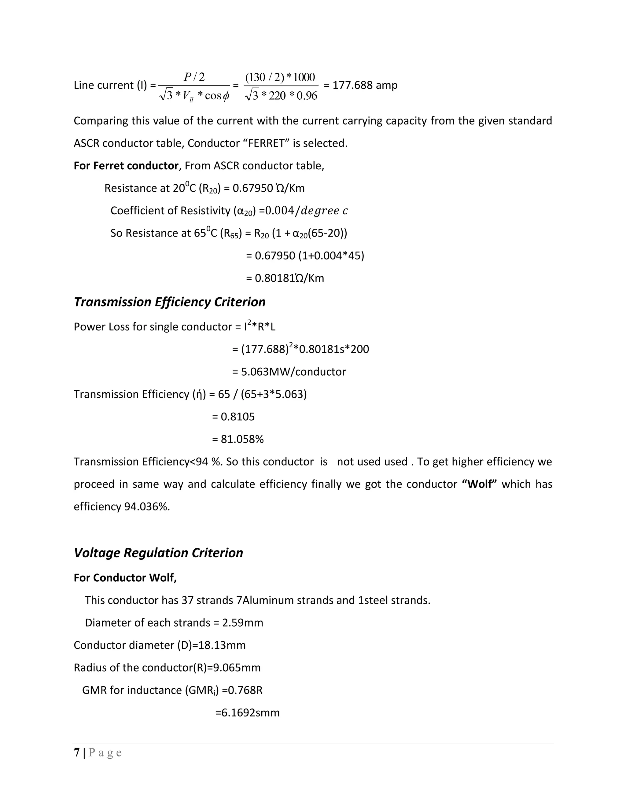 7 | P a g e
Line current (I) =
cos**3
2/
llV
P
=
96.0*220*3
1000*)2/130(
= 177.688 amp
Comparing this value of the current with the current carrying capacity from the given standard
ASCR conductor table, Conductor “FERRET” is selected.
For Ferret conductor, From ASCR conductor table,
Resistance at 200
C (R20) = 0.67950 Ώ/Km
Coefficient of Resistivity (α20) =
So Resistance at 650
C (R65) = R20 (1 + α20(65-20))
= 0.67950 (1+0.004*45)
= 0.80181Ώ/Km
Transmission Efficiency Criterion
Power Loss for single conductor = I2
*R*L
= (177.688)2
*0.80181s*200
= 5.063MW/conductor
Transmission Efficiency (ή) = 65 / (65+3*5.063)
= 0.8105
= 81.058%
Transmission Efficiency<94 %. So this conductor is not used used . To get higher efficiency we
proceed in same way and calculate efficiency finally we got the conductor “Wolf” which has
efficiency 94.036%.
Voltage Regulation Criterion
For Conductor Wolf,
This conductor has 37 strands 7Aluminum strands and 1steel strands.
Diameter of each strands = 2.59mm
Conductor diameter (D)=18.13mm
Radius of the conductor(R)=9.065mm
GMR for inductance (GMRi) =0.768R
=6.1692smm
 