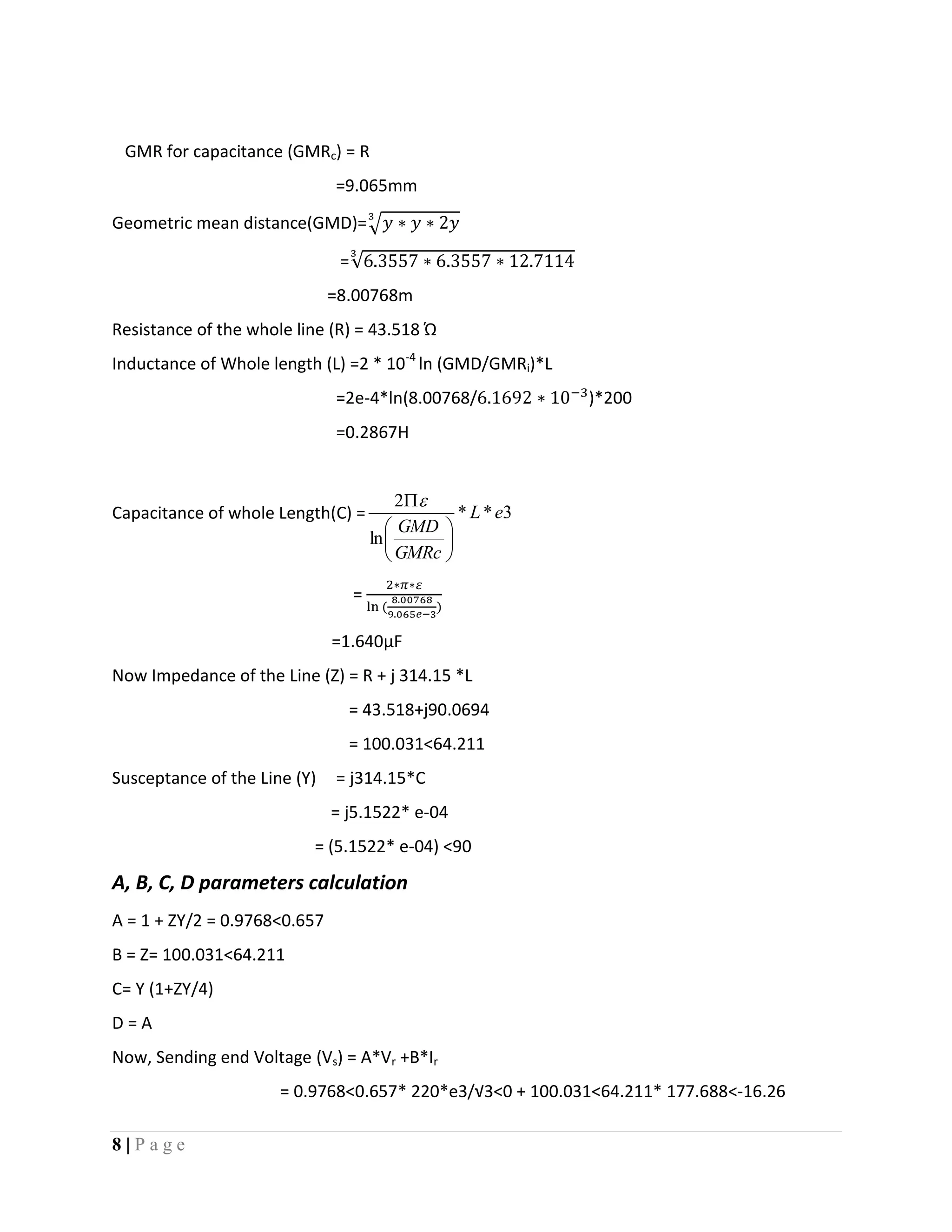 8 | P a g e
GMR for capacitance (GMRc) = R
=9.065mm
Geometric mean distance(GMD)=
=
=8.00768m
Resistance of the whole line (R) = 43.518 Ώ
Inductance of Whole length (L) =2 * 10-4
ln (GMD/GMRi)*L
=2e-4*ln(8.00768/ )*200
=0.2867H
Capacitance of whole Length(C) = 3**
ln
2
eL
GMRc
GMD







=
=1.640µF
Now Impedance of the Line (Z) = R + j 314.15 *L
= 43.518+j90.0694
= 100.031<64.211
Susceptance of the Line (Y) = j314.15*C
= j5.1522* e-04
= (5.1522* e-04) <90
A, B, C, D parameters calculation
A = 1 + ZY/2 = 0.9768<0.657
B = Z= 100.031<64.211
C= Y (1+ZY/4)
D = A
Now, Sending end Voltage (Vs) = A*Vr +B*Ir
= 0.9768<0.657* 220*e3/√3<0 + 100.031<64.211* 177.688<-16.26
 