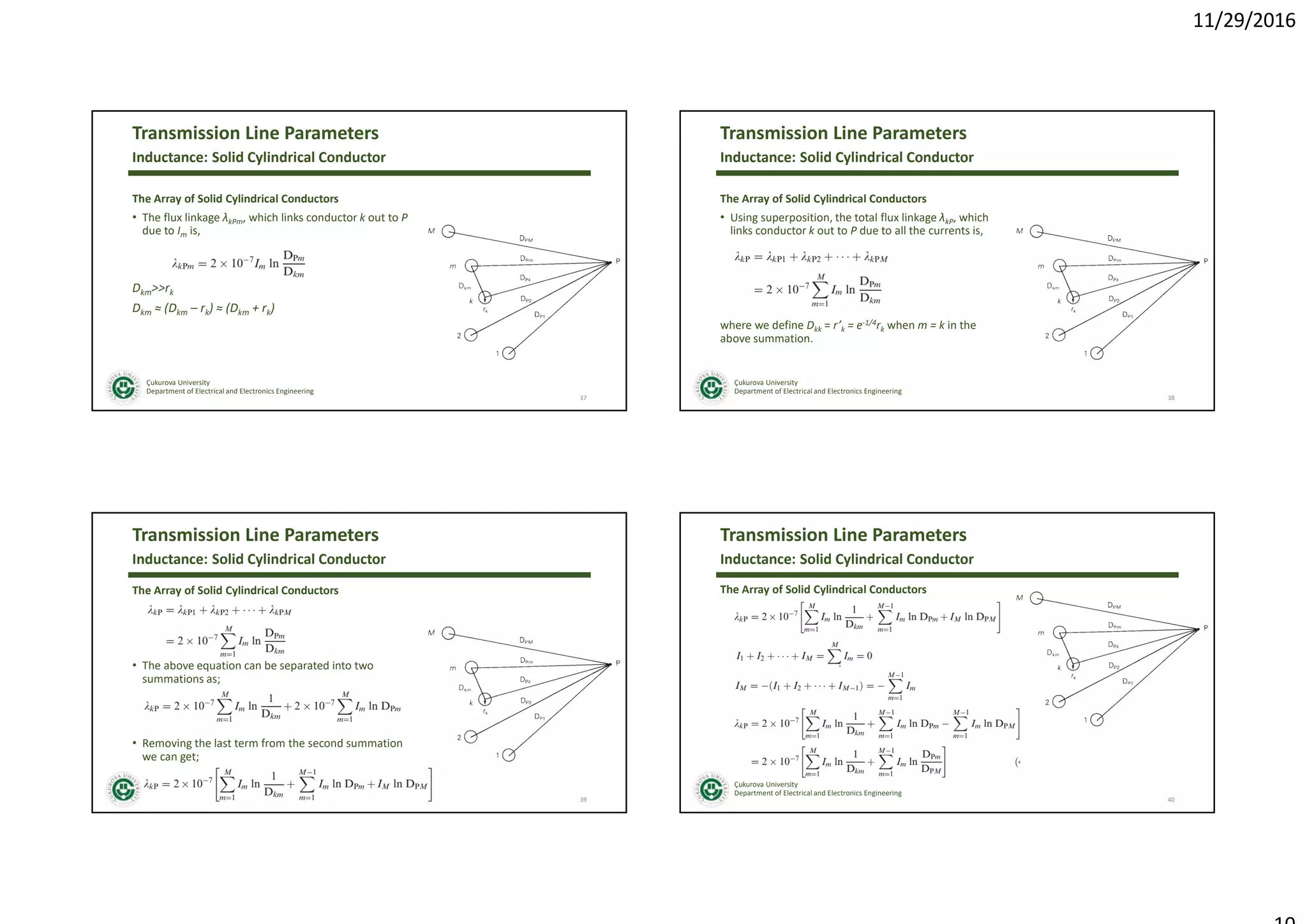 11/29/2016
Çukurova University
Department of Electrical and Electronics Engineering
Transmission Line Parameters
The Array of Solid Cylindrical Conductors
• The flux linkage λkPm, which links conductor k out to P
due to Im is,
Dkm>>rk
Dkm ≈ (Dkm – rk) ≈ (Dkm + rk)
37
Inductance: Solid Cylindrical Conductor
Çukurova University
Department of Electrical and Electronics Engineering
Transmission Line Parameters
The Array of Solid Cylindrical Conductors
• Using superposition, the total flux linkage λkP, which
links conductor k out to P due to all the currents is,
where we define Dkk = r’k = e-1/4rk when m = k in the
above summation.
38
Inductance: Solid Cylindrical Conductor
Çukurova University
Department of Electrical and Electronics Engineering
Transmission Line Parameters
The Array of Solid Cylindrical Conductors
• The above equation can be separated into two
summations as;
• Removing the last term from the second summation
we can get;
39
Inductance: Solid Cylindrical Conductor
Çukurova University
Department of Electrical and Electronics Engineering
Transmission Line Parameters
The Array of Solid Cylindrical Conductors
40
Inductance: Solid Cylindrical Conductor
 