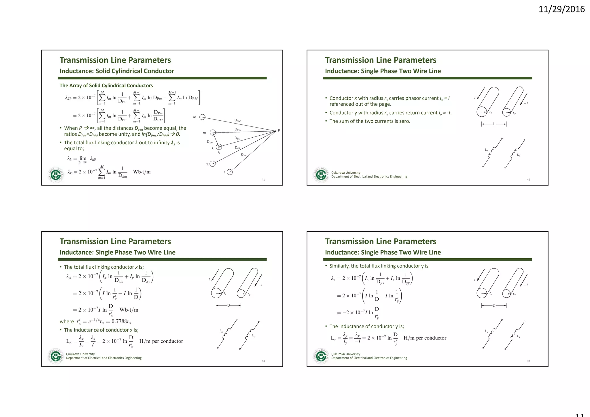 11/29/2016
Çukurova University
Department of Electrical and Electronics Engineering
Transmission Line Parameters
The Array of Solid Cylindrical Conductors
• When P  ∞, all the distances DPm become equal, the
ratios DPm=DPM become unity, and ln(DPm /DPM) 0.
• The total flux linking conductor k out to infinity λk is
equal to;
41
Inductance: Solid Cylindrical Conductor
Çukurova University
Department of Electrical and Electronics Engineering
Transmission Line Parameters
• Conductor x with radius rx carries phasor current Ix = I
referenced out of the page.
• Conductor y with radius ry carries return current Iy = -I.
• The sum of the two currents is zero.
42
Inductance: Single Phase Two Wire Line
Çukurova University
Department of Electrical and Electronics Engineering
Transmission Line Parameters
• The total flux linking conductor x is;
where
• The inductance of conductor x is;
43
Inductance: Single Phase Two Wire Line
Çukurova University
Department of Electrical and Electronics Engineering
Transmission Line Parameters
• Similarly, the total flux linking conductor y is
• The inductance of conductor y is;
44
Inductance: Single Phase Two Wire Line
 