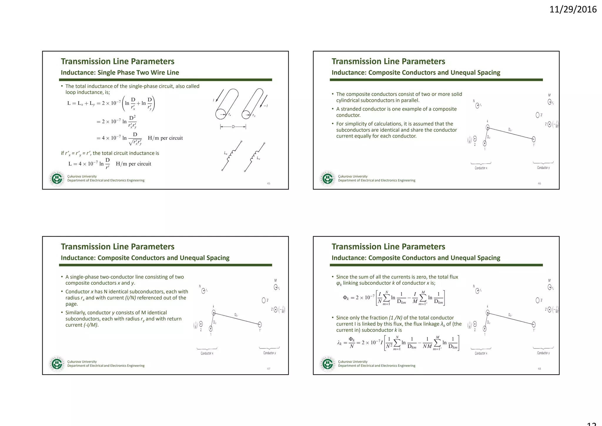 11/29/2016
Çukurova University
Department of Electrical and Electronics Engineering
Transmission Line Parameters
• The total inductance of the single-phase circuit, also called
loop inductance, is;
if r’x = r’y = r’, the total circuit inductance is
45
Inductance: Single Phase Two Wire Line
Çukurova University
Department of Electrical and Electronics Engineering
Transmission Line Parameters
• The composite conductors consist of two or more solid
cylindrical subconductors in parallel.
• A stranded conductor is one example of a composite
conductor.
• For simplicity of calculations, it is assumed that the
subconductors are identical and share the conductor
current equally for each conductor.
46
Inductance: Composite Conductors and Unequal Spacing
Çukurova University
Department of Electrical and Electronics Engineering
Transmission Line Parameters
• A single-phase two-conductor line consisting of two
composite conductors x and y.
• Conductor x has N identical subconductors, each with
radius rx and with current (I/N) referenced out of the
page.
• Similarly, conductor y consists of M identical
subconductors, each with radius ry and with return
current (-I/M).
47
Inductance: Composite Conductors and Unequal Spacing
Çukurova University
Department of Electrical and Electronics Engineering
Transmission Line Parameters
• Since the sum of all the currents is zero, the total flux
φk linking subconductor k of conductor x is;
• Since only the fraction (1 /N) of the total conductor
current I is linked by this flux, the flux linkage λk of (the
current in) subconductor k is
48
Inductance: Composite Conductors and Unequal Spacing
 