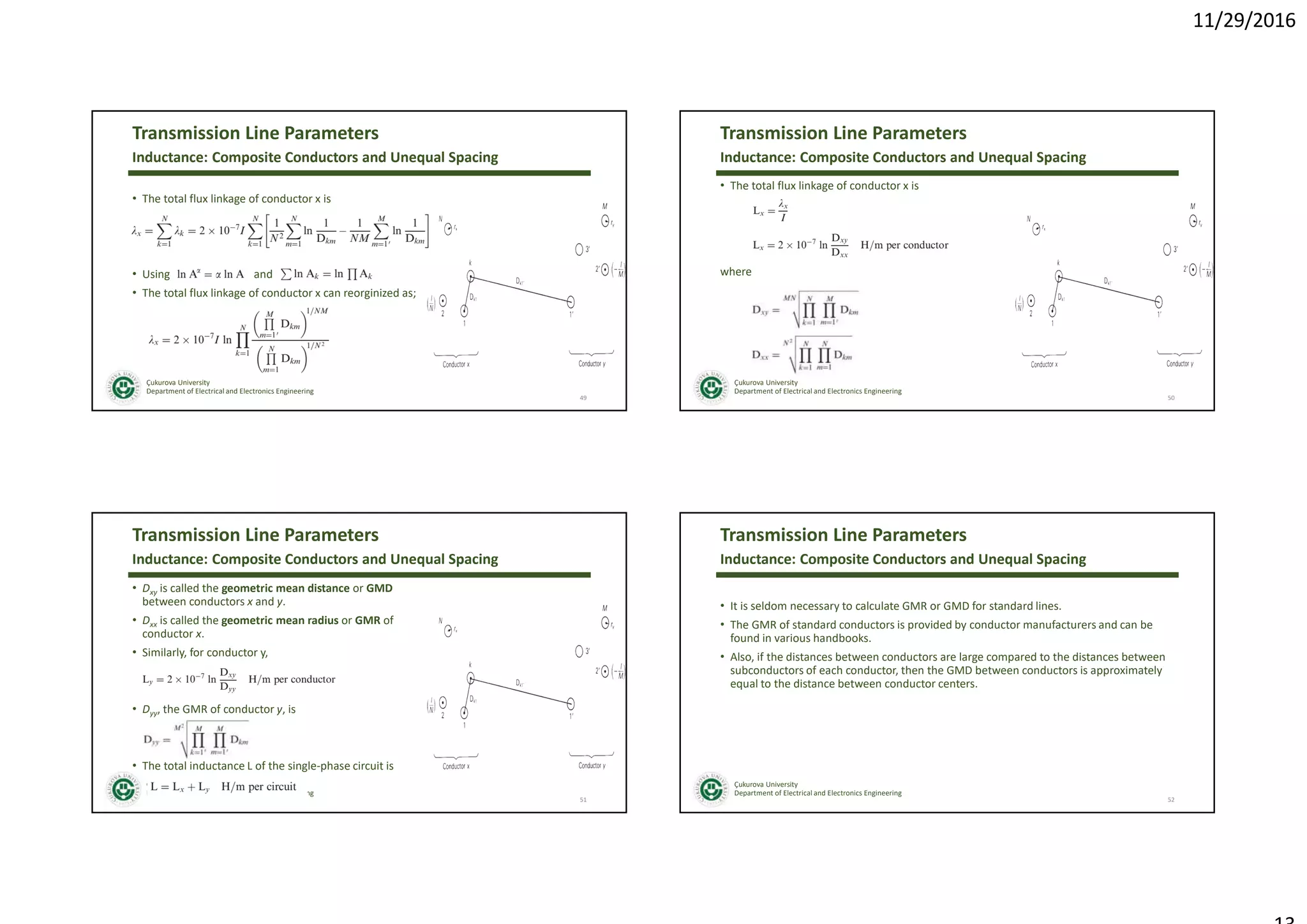 11/29/2016
Çukurova University
Department of Electrical and Electronics Engineering
Transmission Line Parameters
• The total flux linkage of conductor x is
• Using and
• The total flux linkage of conductor x can reorginized as;
49
Inductance: Composite Conductors and Unequal Spacing
Çukurova University
Department of Electrical and Electronics Engineering
Transmission Line Parameters
• The total flux linkage of conductor x is
where
50
Inductance: Composite Conductors and Unequal Spacing
Çukurova University
Department of Electrical and Electronics Engineering
Transmission Line Parameters
• Dxy is called the geometric mean distance or GMD
between conductors x and y.
• Dxx is called the geometric mean radius or GMR of
conductor x.
• Similarly, for conductor y,
• Dyy, the GMR of conductor y, is
• The total inductance L of the single-phase circuit is
51
Inductance: Composite Conductors and Unequal Spacing
Çukurova University
Department of Electrical and Electronics Engineering
Transmission Line Parameters
• It is seldom necessary to calculate GMR or GMD for standard lines.
• The GMR of standard conductors is provided by conductor manufacturers and can be
found in various handbooks.
• Also, if the distances between conductors are large compared to the distances between
subconductors of each conductor, then the GMD between conductors is approximately
equal to the distance between conductor centers.
52
Inductance: Composite Conductors and Unequal Spacing
 