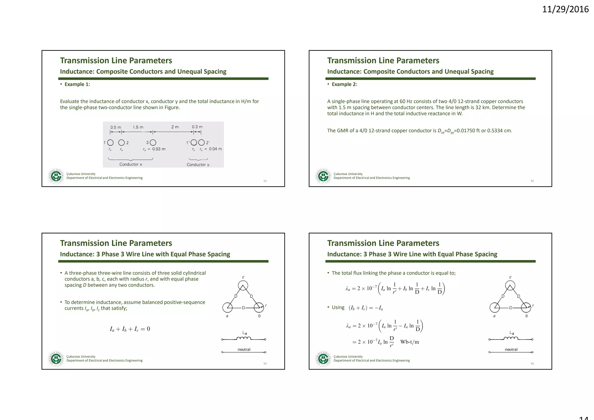 11/29/2016
Çukurova University
Department of Electrical and Electronics Engineering
Transmission Line Parameters
• Example 1:
Evaluate the inductance of conductor x, conductor y and the total inductance in H/m for
the single-phase two-conductor line shown in Figure.
53
Inductance: Composite Conductors and Unequal Spacing
Çukurova University
Department of Electrical and Electronics Engineering
Transmission Line Parameters
• Example 2:
A single-phase line operating at 60 Hz consists of two 4/0 12-strand copper conductors
with 1.5 m spacing between conductor centers. The line length is 32 km. Determine the
total inductance in H and the total inductive reactance in W.
The GMR of a 4/0 12-strand copper conductor is Dxx=Dyy=0.01750 ft or 0.5334 cm.
54
Inductance: Composite Conductors and Unequal Spacing
Çukurova University
Department of Electrical and Electronics Engineering
Transmission Line Parameters
• A three-phase three-wire line consists of three solid cylindrical
conductors a, b, c, each with radius r, and with equal phase
spacing D between any two conductors.
• To determine inductance, assume balanced positive-sequence
currents Ia, Ib, Ic that satisfy;
55
Inductance: 3 Phase 3 Wire Line with Equal Phase Spacing
Çukurova University
Department of Electrical and Electronics Engineering
Transmission Line Parameters
• The total flux linking the phase a conductor is equal to;
• Using
56
Inductance: 3 Phase 3 Wire Line with Equal Phase Spacing
 