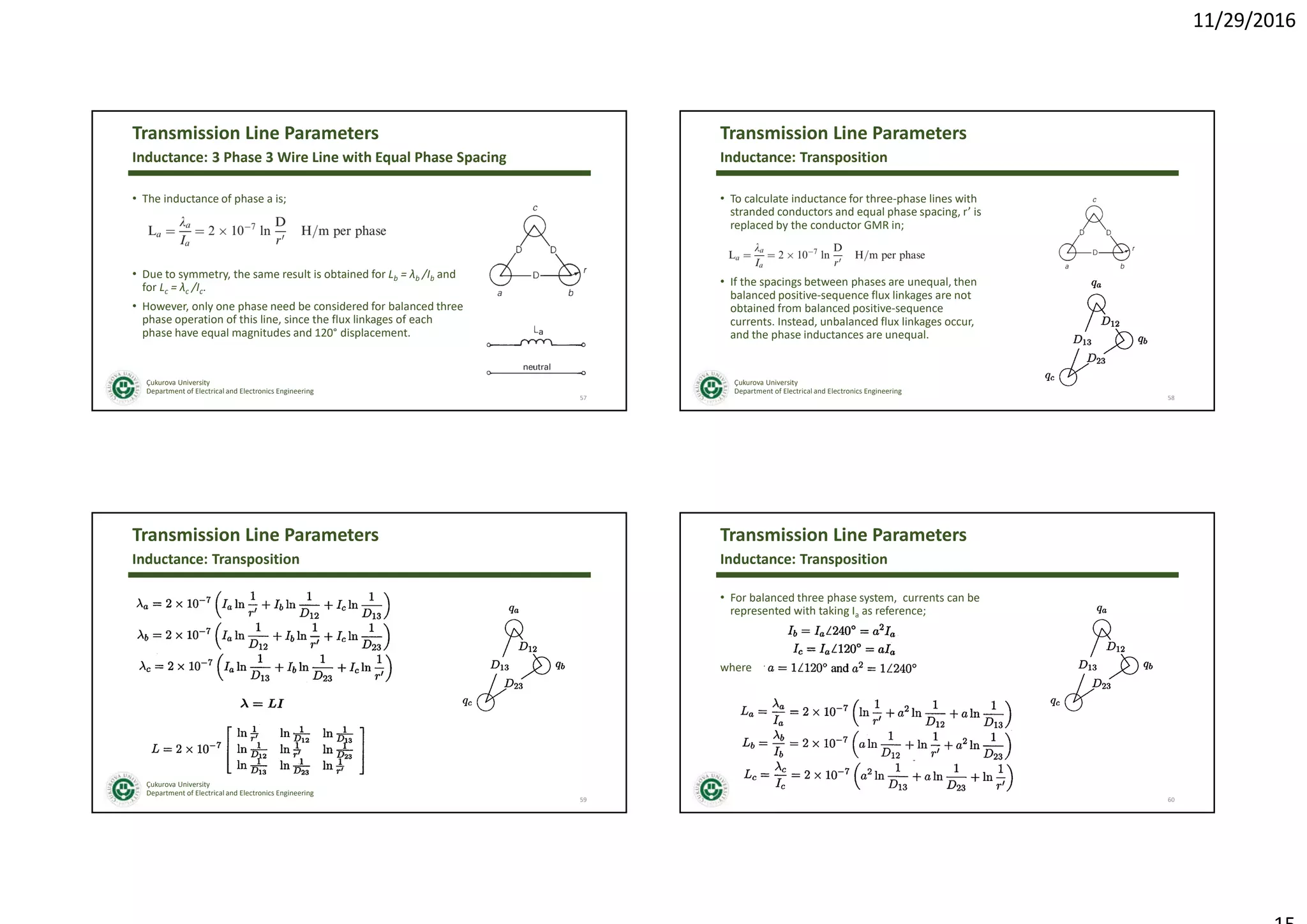 11/29/2016
Çukurova University
Department of Electrical and Electronics Engineering
Transmission Line Parameters
• The inductance of phase a is;
• Due to symmetry, the same result is obtained for Lb = λb /Ib and
for Lc = λc /Ic.
• However, only one phase need be considered for balanced three
phase operation of this line, since the flux linkages of each
phase have equal magnitudes and 120° displacement.
57
Inductance: 3 Phase 3 Wire Line with Equal Phase Spacing
Çukurova University
Department of Electrical and Electronics Engineering
Transmission Line Parameters
• To calculate inductance for three-phase lines with
stranded conductors and equal phase spacing, r’ is
replaced by the conductor GMR in;
• If the spacings between phases are unequal, then
balanced positive-sequence flux linkages are not
obtained from balanced positive-sequence
currents. Instead, unbalanced flux linkages occur,
and the phase inductances are unequal.
58
Inductance: Transposition
Çukurova University
Department of Electrical and Electronics Engineering
Transmission Line Parameters
59
Inductance: Transposition
Çukurova University
Department of Electrical and Electronics Engineering
Transmission Line Parameters
• For balanced three phase system, currents can be
represented with taking Ia as reference;
where
60
Inductance: Transposition
 